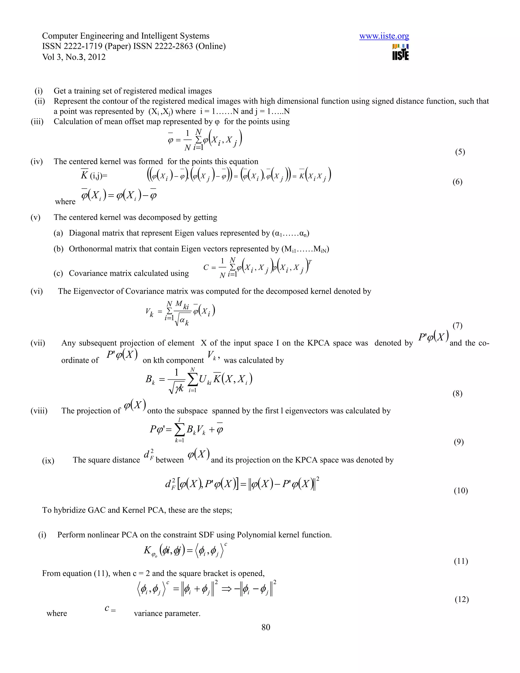 Computer Engineering and Intelligent Systems                                                                  www.iiste.org
      ISSN 2222-1719 (Paper) ISSN 2222-2863 (Online)
      Vol 3, No.3, 2012


 (i)     Get a training set of registered medical images
 (ii)    Represent the contour of the registered medical images with high dimensional function using signed distance function, such that
         a point was represented by (Xi ,Xj) where i = 1……N and j = 1…..N
(iii)    Calculation of mean offset map represented by φ for the points using

                                            
                                                 1 N
                                                     X i , X j
                                                 N i 1
                                                                             
                                                                                                                             (5)
(iv)     The centered kernel was formed for the points this equation
                     K (i,j)=             X i    ,  X j       X i ,  X j   K X i X j                             (6)
                     X i   X i   
             where
(v)      The centered kernel was decomposed by getting
         (a) Diagonal matrix that represent Eigen values represented by (α1……αn)
         (b) Orthonormal matrix that contain Eigen vectors represented by (M i1……MiN)

         (c) Covariance matrix calculated using
                                                              C 
                                                                         1 N
                                                                                        
                                                                             Xi , X j  Xi , X j
                                                                         N i 1
                                                                                                      T



(vi)         The Eigenvector of Covariance matrix was computed for the decomposed kernel denoted by

                                                              
                                              N M ki
                                        Vk           Xi
                                             i 1 
                                                    k                                                                                        (7)

(vii)         Any subsequent projection of element X of the input space I on the KPCA space was denoted by
                                                                                                                                    P' X  and the co-

              ordinate of
                            P'  X  on kth component Vk , was calculated by
                                               1 N
                                       Bk        U ki K  X , X i 
                                               k i 1                                                                                       (8)

(viii)        The projection of
                                    X  onto the subspace          spanned by the first l eigenvectors was calculated by
                                                       l
                                          P '   Bk Vk  
                                                      k 1                                                                                   (9)

                 The square distance
                                        d between   X  and its projection on the KPCA space was denoted by
                                          2
                                          F
      (ix)

                                                  d F   X , P'  X     X   P'  X 
                                                    2                                                      2

                                                                                                                                             (10)

      To hybridize GAC and Kernel PCA, these are the steps;

  (i)        Perform nonlinear PCA on the constraint SDF using Polynomial kernel function.
                                        K o i, j   i ,  j
                                                                          c

                                                                                                                                              (11)
      From equation (11), when c = 2 and the square bracket is opened,
                                                  c                  2                    2
                                       i ,  j        i   j           i   j
                                                                                                                                              (12)
        where
                            c=       variance parameter.
                                                                                     80
 