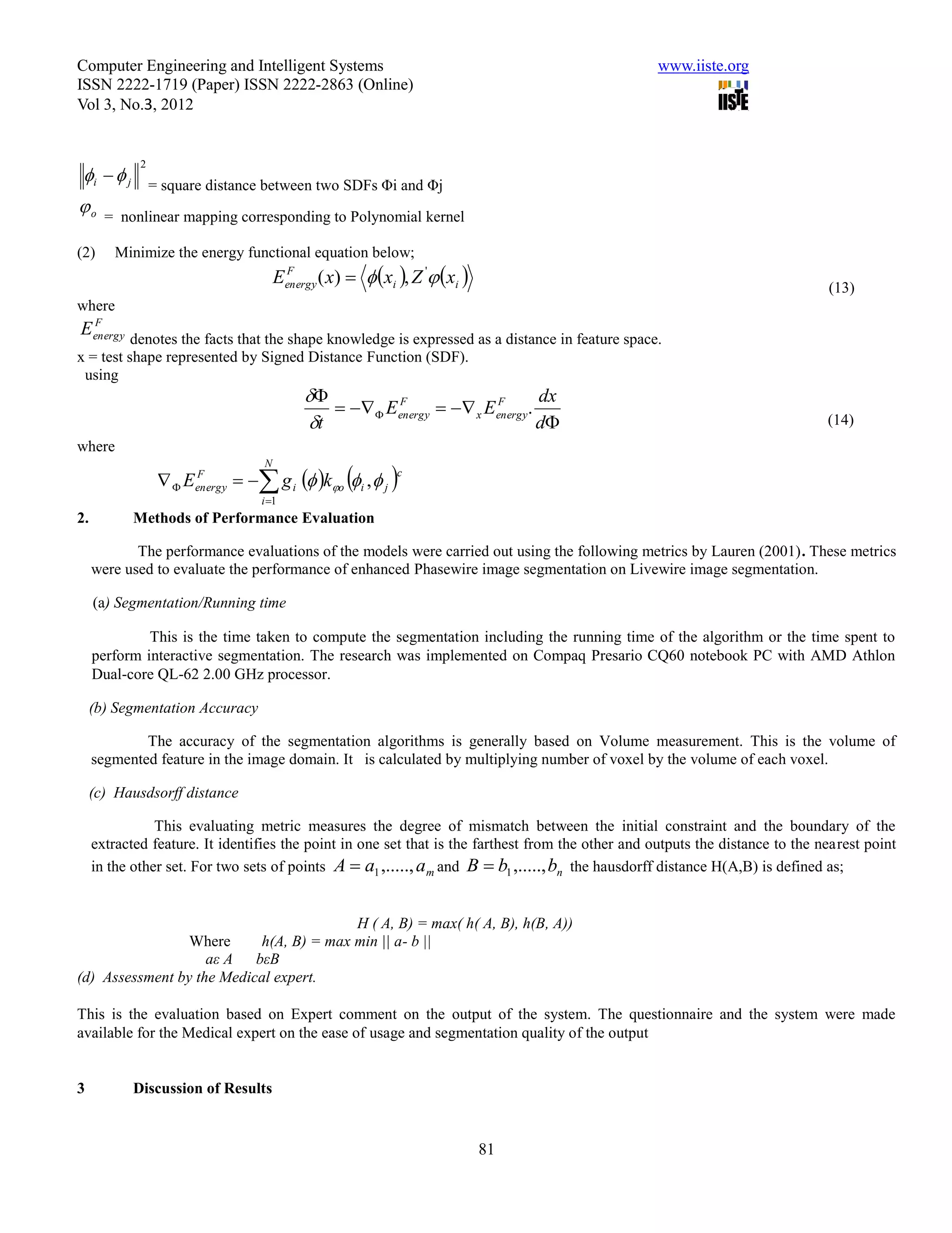 Computer Engineering and Intelligent Systems                                                        www.iiste.org
ISSN 2222-1719 (Paper) ISSN 2222-2863 (Online)
Vol 3, No.3, 2012


             2
 i   j        = square distance between two SDFs Φi and Φj
o     = nonlinear mapping corresponding to Polynomial kernel

(2)     Minimize the energy functional equation below;
                                           Eenergy ( x)   xi , Z ' xi 
                                            F
                                                                                                                                (13)
where
 F
Eenergy
          denotes the facts that the shape knowledge is expressed as a distance in feature space.
x = test shape represented by Signed Distance Function (SDF).
 using
                                                                               dx
                                                     Eenergy   x Eenergy.
                                                          F              F

                                                t                               d                                             (14)
where

                                    g i  ko i ,  j 
                                       N
                   E   F                                      c
                         energy
                                      i 1
2.          Methods of Performance Evaluation

            The performance evaluations of the models were carried out using the following metrics by Lauren (2001). These metrics
     were used to evaluate the performance of enhanced Phasewire image segmentation on Livewire image segmentation.

     (a) Segmentation/Running time

              This is the time taken to compute the segmentation including the running time of the algorithm or the time spent to
     perform interactive segmentation. The research was implemented on Compaq Presario CQ60 notebook PC with AMD Athlon
     Dual-core QL-62 2.00 GHz processor.

     (b) Segmentation Accuracy

             The accuracy of the segmentation algorithms is generally based on Volume measurement. This is the volume of
     segmented feature in the image domain. It is calculated by multiplying number of voxel by the volume of each voxel.

     (c) Hausdsorff distance

                This evaluating metric measures the degree of mismatch between the initial constraint and the boundary of the
     extracted feature. It identifies the point in one set that is the farthest from the other and outputs the distance to the nearest point
     in the other set. For two sets of points A  a1 ,....., a m and B  b1 ,....., bn the hausdorff distance H(A,B) is defined as;


                                         H ( A, B) = max( h( A, B), h(B, A))
                 Where     h(A, B) = max min || a- b ||
                    aε A bεB
(d) Assessment by the Medical expert.

This is the evaluation based on Expert comment on the output of the system. The questionnaire and the system were made
available for the Medical expert on the ease of usage and segmentation quality of the output


3           Discussion of Results


                                                                                81
 