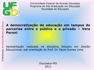 A democratização da educação em tempos de parcerias entre o público e o privado – Vera Peroni Apresentação realizada na disciplina Estudos em Gestão Educacional, sob orientação do Prof. Dr. Paulo Gomes Lima Dourados-MS 2011 