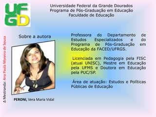 Professora do Departamento de Estudos Especializados e do Programa de Pós-Graduação em Educação da FACED/UFRGS. Licenciada em Pedagogia pela FISC (atual UNISC), Mestre em Educação pela UFMS e Doutora em Educação pela PUC/SP. Área de atuação: Estudos e Políticas Públicas de EducaçãoSobre a autora PERONI, Vera Maria Vidal