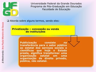  O que levou a três linhas de discussão, que se seguem: Realiza um contextualização sobre privatização, publicização e terceira via (terceirização) – estratégias de reforma do Estado (Bresser Ferreira – ministro no governo FHC - 1995). Aborda sobre alguns termos, sendo eles: Ela contextualiza que a privatização como sendo estratégia do neoliberalismo e a terceira via como sendo da publicização. Essa terceira via afirma Peroni (2010) que,  precisamos radicalizar a democracia, democratizar a democracia e a participação da sociedade civil.