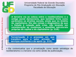  Além disso, contextualiza sobre: Segundo Peroni (2010), o Estado não é mais o coordenador porque ele é ineficiente, passando o mercado a ser padrão de qualidade (p. 221). Ela mostra que:O neoliberalismo propõe o Estado Mínimo, privatiza e passa tudo pelo mercado; a terceira via propõe reformar o Estado, argumentando que é ele ineficiente, pois sua reforma terá como parâmetro de qualidade o mercado, através da administração gerencial, fortalecendo sua lógica de mercado dentro da administração pública (p. 219). A influência dos organismos multilaterais (BM, BID, FMI) nas políticas educacionais – a crise do Estado, que é ineficiente, o mercado deve compensar suas falhas assumindo no interior do próprio aparelho de Estado de lógica mercantil, via gestão gerencial, e repassando as políticas sociais para o mercado, através da privatização total ou com parcerias (p. 222). De acordo com Peroni (2010), vivemos num período democrático, mas está naturalizada a ideia de que não é mais possível a universalização de direitos sociais e também que o parâmetro de qualidade está no mercado (p. 225).