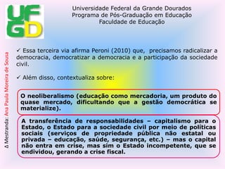 Entendemos que o poder público tem esse dever, mas para o neoliberalismo e a terceira via, o Estado não deve ser mais o executor, repassando essa tarefa, ou para o setor privado ou para o público, chamado não estatal, que é o terceiro setor. Avançamos na legislação do que no processo de implementação (p. 225).->Peroni (2010) finaliza seu texto ressaltando que:  “Reivindicamos direitos sociais universais, porém a questão é: quem tem o dever de assegurá-lo? Entendemos que o poder público tem esse dever, mas para o neoliberalismo e a Terceira Via, o Estado não deve mais ser o executor, repassando essa tarefa, ou para o setor privado ou para o público, chamado não estatal, que é o terceiro setor. As duas propostas acabam retirando os direitos já conquistados ou em processos de materialização. Portanto, avançamos mais na legislação do que no processo de implementação” (p. 225).