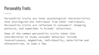 Personality Traits
Personality traits are inner psychological characteristics
that distinguish one individual from other individuals.
Personality traits are reflected in consumers’ shopping
patterns, and sometimes in brands’ selections.
Some of the common personality traits taken into
consideration to study consumer behaviour include
innovativeness, dogmatism, individuality, materialism and
ethnocentrism, to name a few.
 