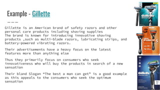 Example - Gillette
Gillette is an American brand of safety razors and other
personal care products including shaving supplies
The brand is known for introducing innovative shaving
products ,such as multi-blade razors, lubricating strips, and
battery-powered vibrating razors.
Their advertisements have a heavy focus on the latest
features more than anything else
Thus they primarily focus on consumers who seek
innovativeness who will buy the products in search of a new
sensation
Their bland Slogan “The best a man can get” is a good example
as this appeals to the consumers who seek the optimum
sensation
 
