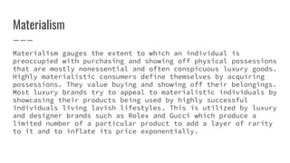 Materialism
Materialism gauges the extent to which an individual is
preoccupied with purchasing and showing off physical possessions
that are mostly nonessential and often conspicuous luxury goods.
Highly materialistic consumers define themselves by acquiring
possessions. They value buying and showing off their belongings.
Most luxury brands try to appeal to materialistic individuals by
showcasing their products being used by highly successful
individuals living lavish lifestyles. This is utilized by luxury
and designer brands such as Rolex and Gucci which produce a
limited number of a particular product to add a layer of rarity
to it and to inflate its price exponentially.
 