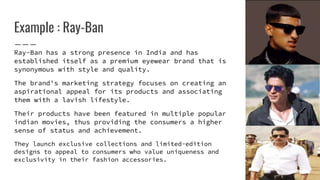 Example : Ray-Ban
Ray-Ban has a strong presence in India and has
established itself as a premium eyewear brand that is
synonymous with style and quality.
The brand's marketing strategy focuses on creating an
aspirational appeal for its products and associating
them with a lavish lifestyle.
Their products have been featured in multiple popular
indian movies, thus providing the consumers a higher
sense of status and achievement.
They launch exclusive collections and limited-edition
designs to appeal to consumers who value uniqueness and
exclusivity in their fashion accessories.
 