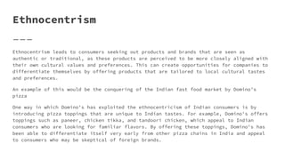 Ethnocentrism
Ethnocentrism leads to consumers seeking out products and brands that are seen as
authentic or traditional, as these products are perceived to be more closely aligned with
their own cultural values and preferences. This can create opportunities for companies to
differentiate themselves by offering products that are tailored to local cultural tastes
and preferences.
An example of this would be the conquering of the Indian fast food market by Domino’s
pizza
One way in which Domino's has exploited the ethnocentricism of Indian consumers is by
introducing pizza toppings that are unique to Indian tastes. For example, Domino's offers
toppings such as paneer, chicken tikka, and tandoori chicken, which appeal to Indian
consumers who are looking for familiar flavors. By offering these toppings, Domino's has
been able to differentiate itself very early from other pizza chains in India and appeal
to consumers who may be skeptical of foreign brands.
 