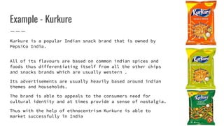 Example - Kurkure
Kurkure is a popular Indian snack brand that is owned by
PepsiCo India.
All of its flavours are based on common indian spices and
foods thus differentiating itself from all the other chips
and snacks brands which are usually western .
Its advertisements are usually heavily based around indian
themes and households.
The brand is able to appeals to the consumers need for
cultural identity and at times provide a sense of nostalgia.
Thus with the help of ethnocentrism Kurkure is able to
market successfully in India
 