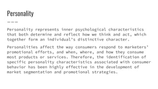 Personality
Personality represents inner psychological characteristics
that both determine and reflect how we think and act, which
together form an individual’s distinctive character.
Personalities affect the way consumers respond to marketers’
promotional efforts, and when, where, and how they consume
most products or services. Therefore, the identification of
specific personality characteristics associated with consumer
behavior has been highly effective in the development of
market segmentation and promotional strategies.
 