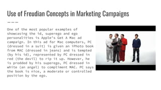 Use of Freudian Concepts in Marketing Campaigns
One of the most popular examples of
showcasing the id, superego and ego
personalities is Apple’s Get A Mac ad
campaign. In this ad for Mac computers, PC
(dressed in a suit) is given an iPhoto book
from MAC (dressed in jeans) and is tempted
(by his id), represented by PC dressed in
red (the devil) to rip it up. However, he
is prodded by his superego, PC dressed in
white (an angel) to compliment MAC. PC says
the book is nice, a moderate or controlled
position by the ego.
 