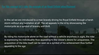 For this concept let’s take the example of an Royal Enfield advertisement
In this ad we are introduced to a man bravely driving his Royal Enfield through a harsh
storm without any hesitation at all. The ad appeals to the id by showcasing the
motorcycle as a symbol of bravery and thrill.
By riding his motorcycle alone on the road without a vehicle anywhere in sight, the rider
is expressing his individuality thus appealing to the viewer’s desire for uniqueness. The
acquisition of the bike itself can be seen as a symbol of his achievement thus further
appealing to the ego
 