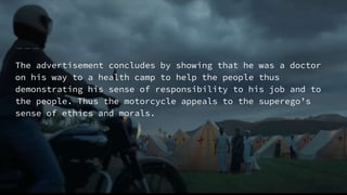 The advertisement concludes by showing that he was a doctor
on his way to a health camp to help the people thus
demonstrating his sense of responsibility to his job and to
the people. Thus the motorcycle appeals to the superego’s
sense of ethics and morals.
 