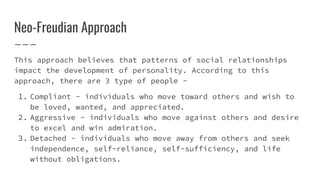 Neo-Freudian Approach
This approach believes that patterns of social relationships
impact the development of personality. According to this
approach, there are 3 type of people -
1. Compliant - individuals who move toward others and wish to
be loved, wanted, and appreciated.
2. Aggressive - individuals who move against others and desire
to excel and win admiration.
3. Detached - individuals who move away from others and seek
independence, self-reliance, self-sufficiency, and life
without obligations.
 