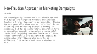 Neo-Freudian Approach in Marketing Campaigns
Ad campaigns by brands such as Thumbs Up and
Old Spice are targeted towards individuals
having a higher Aggressive personality. Thumbs
Up ads generally showcase an individual in an
exciting and thrilling scenario ending in
success. Old Spice commercials generally have
a masculine appeal, showcasing a successful
individual enjoying various luxuries of life.
These commercials are designed to appeal to
aggressive individuals who seek to be
different from others and have a desire to
win.
 