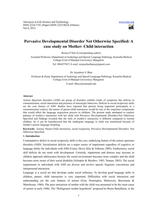 Advances in Life Science and Technology                                                       www.iiste.org
ISSN 2224-7181 (Paper) ISSN 2225-062X (Online)
Vol 4, 2012




 Pervasive Developmental Disorder Not Otherwise Specified: A
            case study on Mother- Child interaction
                                      Remya P Nair (Corresponding author)
       Assistant Professor, Department of Audiology and Speech Language Pathology, Kasturba Medical
                             College (Unit of Manipal University), Mangalore
                             Tel: 9844579471 E-mail: remyachaithanya@gmail.com


                                              Dr. Jayashree S. Bhat
        Professor & Head, Department of Audiology and Speech Language Pathology, Kasturba Medical
                           College (Unit of Manipal University), Mangalore
                                          E-mail: bhat.js@manipal.edu



Abstract
Autism Spectrum disorders (ASD) are group of disorders exhibits triads of symptoms like deficits in
communication, social interaction and presence of stereotypic behaviors. Deficits in social reciprocity skills
are the core feature of ASD. Studies have reported that parents being important participants in a
communication context; the nature of parent-child interaction would be one of the important components
that would affect the language acquisition process in children. The present study attempted to explore
patterns of mother’s interaction with her child with Pervasive Developmental Disorders-Not Otherwise
Specified and findings revealed that the style of mother’s interaction is different compared to normal
children. So it can be hypothesized that the inadequate language in child was maintained because of
mother’s poorer language modeling.
Keywords: Autism, Parent Child interaction, social reciprocity, Pervasive Developmental Disorders- Not
Otherwise Specified.
1. Introduction
Contemplative deficit in social reciprocity skills is the core, underlying feature of the autism spectrum
disorders (ASD). Socialization deficits are a major source of impairment regardless of cognitive or
language ability for individuals with ASD (Carter, Davis, Klin & Volkmar, 2005). Furthermore, social
skill deficits do not remit with development. Certainly, impairment and distress may increase as
children approach adolescence because the social environment becomes more complex and the child
becomes more aware of their social disability (Schopler & Mesibov, 1983; Tantam, 2003). The social
impairments in individuals with ASD are diverse and involve speech, linguistic conventions and
interpersonal interaction.
Language is a social act that develops under social influence. To develop good language skills in
children, parent- child interaction is very important. Difficulties with social interaction and
understanding are the core features of autism (Fein, Pennington, Markowitz, Braverman &
Waterhouse, 1986). The poor interaction of mother with the child was presumed to be the main cause
of autism in early 1940s. The “Refrigerator mother hypothesis” proposed by Bruno Bettelheim, in the

                                                      1
 