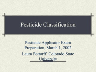 Pesticide Classification

 Pesticide Applicator Exam
 Preparation, March 1, 2002
Laura Pottorff, Colorado State
         University