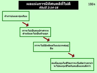 186 จ ผลแห่งการมีทัศนคติที่ไม่ดี ฟีลิปปี  2:14-16   คนที่ลงทุนในชีวิตเราจะเริ่มคิดว่าเขาน่าจะไปลงทุนชีวิตกับคนอื่นแทนดีกว่า ถ้าเราบ่นและทุ่มเถียง เราจะไม่เป็นคนปราศจากตำหนิและไม่เป็นฝ่ายถูก เราจะไม่มีอิทธิพลในแง่บวกต่อผู้อื่น 