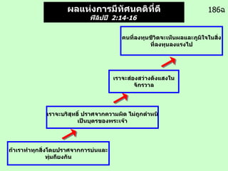 186 ฉ ผลแห่งการมีทัศนคติที่ดี ฟีลิปปี   2:14-16   คนที่ลงทุนชีวิตจะเห็นผลและภูมิใจในสิ่งที่ลงทุนลงแรงไป เราจะบริสุทธิ์ ปราศจากความผิด ไม่ถูกตำหนิ เป็นบุตรของพระเจ้า ถ้าเราทำทุกสิ่งโดยปราศจากการบ่นและทุ่มถียงกัน เราจะส่องสว่างดังแสงในจักรวาล 