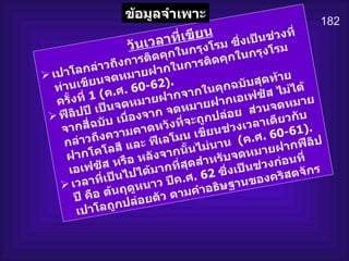 182 วันเวลาที่เขียน เปาโลกล่าวถึงการติดคุกในกรุงโรม ซึ่งเป็นช่วงที่ท่านเขียนจดหมายฝากในการติดคุกในกรุงโรมครั้งที่  1 ( ค . ศ .  60-62).  ฟีลิปปี เป็นจดหมายฝากจากในคุกฉบับสุดท้ายจากสี่ฉบับ เนื่องจาก จดหมายฝากเอเฟซัส ไม่ได้ กล่าวถึงความคาดหวังที่จะถูกปล่อย  ส่วนจดหมายฝากโคโลสี และ ฟีเลโมน เขียนช่วงเวลาเดียวกับเอเฟซัส หรือ หลังจากนั้นไม่นาน   ( ค . ศ .  60-61). เวลาที่เป็นไปได้มากที่สุดสำหรับจดหมายฝากฟีลิปปี คือ ต้นฤดูหนาว ปีค . ศ .  62  ซึ่งเป็นช่วงก่อนที่เปาโลถูกปล่อยตัว ตามคำอธิษฐานของคริสตจักร ข้อมูลจำเพาะ 