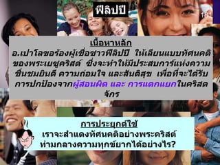 181 ฟีลิปปี เนื้อหาหลัก อ . เปาโลขอร้องผู้เชื่อชาวฟีลิปปี   ให้เลียนแบบทัศนคติของพระเยซูคริสต์   ซึ่งจะทำให้มีประสบการ์แห่งความชื่นชมยินดี ความถ่อมใจ และสันติสุข   เพื่อที่จะได้รับการปกป้องจาก ผู้สอนผิด และ การแตกแยก ในคริสตจักร การประยุกต์ใช้ เราจะสำแดงทัศนคติอย่างพระคริสต์ท่ามกลางความทุกข์ยากได้อย่างไร ?   