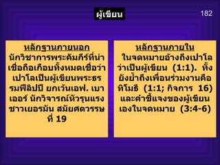 182 ผู้เขียน หลักฐานภายนอก นักวิชาการพระคัมภีร์ที่น่าเชื่อถือเกือบทั้งหมดเชื่อว่าเปาโลเป็นผู้เขียนพระธรรมฟีลิปปี ยกเว้นเอฟ .   เบาเออร์ นักวิจารณ์หัวรุนแรง ชาวเยอรมัน สมัยศตวรรษที่  19 หลักฐานภายใน ในจดหมายอ้างถึงเปาโลว่าเป็นผู้เขียน   (1:1).  ทั้งยังย้ำถึงเพื่อนร่วมงานคือ ทิโมธี   (1:1;  กิจการ   16)  และคำชี้แจงของผู้เขียนเองในจดหมาย   (3:4-6) 
