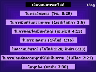 186 ฎ เลียนแบบพระคริสต์ ในการยินดีในความทุกข์   (1 เธสะโลนิกา   1:6) ในพระลักษณะ   ( โรม   8:29) ในการเติบโตเป็นผู้ใหญ่   ( เอเฟซัส   4:13)  ในความอดทน   (1 ทิโมธี   1:16)  ในความบริบูรณ์   ( โคโลสี  1:28;   มัทธิว  6:33) ในการยอมต่อความทุกข์ที่ไม่เป็นธรรม   (1 เปโตร   2:21)  ในทุกสิ่ง   ( ยอห์น   3:30)  