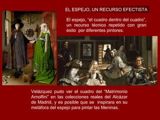 EL ESPEJO, UN RECURSO EFECTISTA

                 El espejo, “el cuadro dentro del cuadro”,
                 un recurso técnico repetido con gran
                 éxito por diferentes pintores.




Velázquez pudo ver el cuadro del “Matrimonio
Arnolfini” en las colecciones reales del Alcázar
de Madrid, y es posible que se inspirara en su
metáfora del espejo para pintar las Meninas.
 