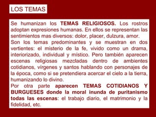 LOS TEMAS

Se humanizan los TEMAS RELIGIOSOS. Los rostros
adoptan expresiones humanas. En ellos se representan las
sentimientos mas diversos: dolor, placer, dulzura, amor.
Son los temas predominantes y se muestran en dos
vertientes: el misterio de la fe, vivido como un drama,
interiorizado, individual y místico. Pero también aparecen
escenas religiosas mezcladas dentro de ambientes
cotidianos, vírgenes y santos hablando con personajes de
la época, como si se pretendiera acercar el cielo a la tierra,
humanizando lo divino.
Por otra parte aparecen TEMAS COTIDIANOS Y
BURGUESES donde la moral inunda de puritanismo
todas las escenas: el trabajo diario, el matrimonio y la
fidelidad, etc.
 