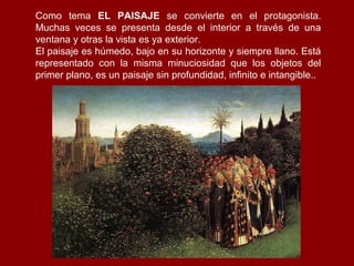 Como tema EL PAISAJE se convierte en el protagonista.
Muchas veces se presenta desde el interior a través de una
ventana y otras la vista es ya exterior.
El paisaje es húmedo, bajo en su horizonte y siempre llano. Está
representado con la misma minuciosidad que los objetos del
primer plano, es un paisaje sin profundidad, infinito e intangible..
 