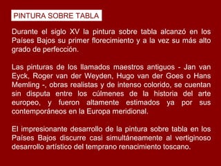 PINTURA SOBRE TABLA

Durante el siglo XV la pintura sobre tabla alcanzó en los
Países Bajos su primer florecimiento y a la vez su más alto
grado de perfección.

Las pinturas de los llamados maestros antiguos - Jan van
Eyck, Roger van der Weyden, Hugo van der Goes o Hans
Memling -, obras realistas y de intenso colorido, se cuentan
sin disputa entre los cúlmenes de la historia del arte
europeo, y fueron altamente estimados ya por sus
contemporáneos en la Europa meridional.

El impresionante desarrollo de la pintura sobre tabla en los
Países Bajos discurre casi simultáneamente al vertiginoso
desarrollo artístico del temprano renacimiento toscano.
 