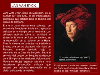 JAN VAN EYCK

JAN VAN EYCK nace en Maastrich, en la
década de 1380-1390, en los Países Bajos
orientales que estaban bajo el dominio del
duque de Borgoña.
Era una zona densamente poblada, de
economía floreciente. Inicia su trayectoria
artística en el campo de la miniatura. Las
primeras noticias sobre su actividad lo
sitúan en la corte de Juan de Baviera, en
la decoración de su palacio de la Haya.
Tras la muerte del príncipe se traslada a
Brujas, una de las ciudades más ricas de
Flandes, extenso territorio bajo la
autoridad de la Casa de Borgoña. Entra al
servicio del duque de Borgoña realizando
                                                  “El hombre del turbante rojo” (1433),
para él importantes misiones diplomáticas.        posible autorretrato
Muere en Brujas dejando tras de sí una
importante producción artística que           Considerado uno de los mejores pintores
supone una profunda renovación de la          del Norte de Europa del siglo XV y el más
visión artística de la realidad.              célebre de los Primitivos Flamencos..
 