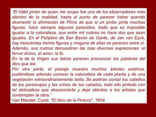 “El hábil pintor de quien me ocupo fue uno de los observadores más
atentos de la realidad, hasta el punto de parecer haber querido
desmentir la afirmación de Plinio de que si un pintor pinta muchas
figuras, hace siempre algunos parecidos, dado que es imposible
igualar a la naturaleza, que entre mil rostros no hace dos que sean
iguales. En el Políptico de San Bavón de Gante, de Jan van Eyck,
hay trescientas treinta figuras y ninguna de ellas se parecen entre sí.
Además, sus rostros demuestran las más diversas expresiones: el
fervor divino, el amor; la fe.
En la de la Virgen sus labios parecen pronunciar las palabras del
libro que lee.
Por otra parte, el paisaje muestra muchos árboles exóticos,
pudiéndose además conocer la naturaleza de cada planta y de una
vegetación extraordinariamente bella. Se podrían contar los cabellos
de los personajes y las crines de los caballos, todo ello pintado con
tal delicadeza que desconcierta y deja atónitos a los artistas que
contemplan la obra.”
Van Mander, Carel: "El libro de la Pintura", 1604.
 