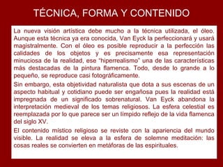 TÉCNICA, FORMA Y CONTENIDO
La nueva visión artística debe mucho a la técnica utilizada, el óleo.
Aunque esta técnica ya era conocida, Van Eyck la perfeccionará y usará
magistralmente. Con el óleo es posible reproducir a la perfección las
calidades de los objetos y es precisamente esa representación
minuciosa de la realidad, ese “hiperrealismo” una de las características
más destacadas de la pintura flamenca. Todo, desde lo grande a lo
pequeño, se reproduce casi fotográficamente.
Sin embargo, esta objetividad naturalista que dota a sus escenas de un
aspecto habitual y cotidiano puede ser engañosa pues la realidad está
impregnada de un significado sobrenatural. Van Eyck abandona la
interpretación medieval de los temas religiosos. La esfera celestial es
reemplazada por lo que parece ser un límpido reflejo de la vida flamenca
del siglo XV.
El contenido místico religioso se reviste con la apariencia del mundo
visible. La realidad se eleva a la esfera de solemne meditación: las
cosas reales se convierten en metáforas de las espirituales.
 