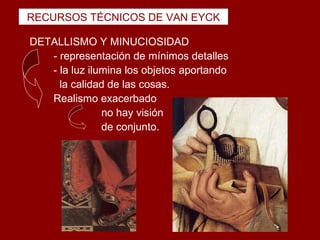 RECURSOS TÉCNICOS DE VAN EYCK

DETALLISMO Y MINUCIOSIDAD
   - representación de mínimos detalles
   - la luz ilumina los objetos aportando
     la calidad de las cosas.
   Realismo exacerbado
               no hay visión
               de conjunto.
 