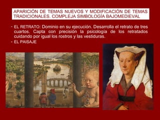 APARICIÓN DE TEMAS NUEVOS Y MODIFICACIÓN DE TEMAS
 TRADICIONALES. COMPLEJA SIMBOLOGÍA BAJOMEDIEVAL

- EL RETRATO: Dominio en su ejecución. Desarrolla el retrato de tres
 cuartos. Capta con precisión la psicología de los retratados
 cuidando por igual los rostros y las vestiduras.
- EL PAISAJE
 