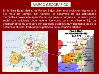 MARCO GEOGRÁFICO
En la Baja Edad Media, los Países Bajos viven una evolución distinta a la
del resto de Europa. En Flandes, el desarrollo de las actividades
mercantiles provoca la aparición de una pujante burguesía, un nuevo grupo
social con suficiente poder económico como para permitirse el lujo de
encargar obras de arte pero con actitudes estéticas muy distintas a las de la
nobleza o el clero, tradicionales patronos de la creación artística.
 