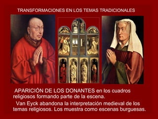 TRANSFORMACIONES EN LOS TEMAS TRADICIONALES




 APARICIÓN DE LOS DONANTES en los cuadros
religiosos formando parte de la escena.
 Van Eyck abandona la interpretación medieval de los
temas religiosos. Los muestra como escenas burguesas.
 