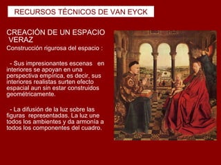 RECURSOS TÉCNICOS DE VAN EYCK

CREACIÓN DE UN ESPACIO
VERAZ
Construcción rigurosa del espacio :

  - Sus impresionantes escenas en
interiores se apoyan en una
perspectiva empírica, es decir, sus
interiores realistas surten efecto
espacial aun sin estar construidos
geométricamente.

  - La difusión de la luz sobre las
figuras representadas. La luz une
todos los ambientes y da armonía a
todos los componentes del cuadro.
 