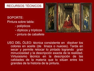 RECURSOS TÉCNICOS


SOPORTE:
Pintura sobre tabla:
      - polípticos
      - dípticos y trípticos
      - pintura de caballete

USO DEL ÓLEO: técnica consistente en disolver los
  colores en aceite (de linaza o nueces). Tarda en
  secar y permite retocar lo pintado logrando gran
  minuciosidad y la descripción exacta de la realidad.
  Virtuosismo técnico en la descripción de las
  calidades de la materia que lo sitúan entre los
  grandes de la historia de la pintura.
 