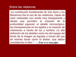 Sobre las veladuras
“La contribución fundamental de Van Eyck y los
flamencos fue el uso de las veladuras, capas de
color realizadas con aceite muy transparente y
diluido que permiten la creación de la
profundidad espacial, el detalle microscópico,
las transparencias en los tejidos o la creación de
volúmenes a través de luz y sombra. La alta
definición de los detalles como los del espejo del
fondo de la imagen se lograba a través del uso
de resinas duras como el ámbar, que daban
consistencia al óleo.” blog Esto sí es una pipa 
 