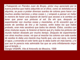 «Trabajando en Flandes Juan de Brujas, pintor muy apreciado por la
buena práctica que había adquirido en el oficio, como se deleitaba en la
alquimia, se puso a probar diversas suertes de colores para hacer con
muchos aceites barnices y otras cosas (...) empezó a pensar en hallar
la manera de hacer una especie de barniz que secase a la sombra sin
tener que poner sus pinturas al sol. De ahi que, después de
experimentar con muchas cosas y mezclarlas, al fin encontró que el
aceite de semillas de lino y de nueces, entre todos los que había
probado, eran más secativos que todos los demás. Éstos, cocidos con
otras mixturas suyas, le hicieron el barniz que él y todos los pintores del
mundo habían deseado por mucho tiempo. Después de experimentar
con otras muchas cosas, vio que al mezclar los colores con esta suerte
de aceites le daba una mezcla muy fuerte que, una vez seca, no temía
al agua, y encendía el color tanto que le daba lustre sin más barniz, y lo
que aun le parecía más admirable fue que se unía infinitamente mejor
que el temple. »
Giorgio VASARI, Vita di Antonello da Messina, 1568
 