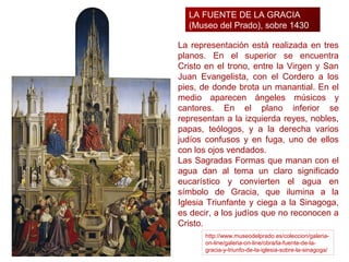 LA FUENTE DE LA GRACIA
  (Museo del Prado), sobre 1430

La representación está realizada en tres
planos. En el superior se encuentra
Cristo en el trono, entre la Virgen y San
Juan Evangelista, con el Cordero a los
pies, de donde brota un manantial. En el
medio aparecen ángeles músicos y
cantores. En el plano inferior se
representan a la izquierda reyes, nobles,
papas, teólogos, y a la derecha varios
judíos confusos y en fuga, uno de ellos
con los ojos vendados.
Las Sagradas Formas que manan con el
agua dan al tema un claro significado
eucarístico y convierten el agua en
símbolo de Gracia, que ilumina a la
Iglesia Triunfante y ciega a la Sinagoga,
es decir, a los judíos que no reconocen a
Cristo.
       http://www.museodelprado.es/coleccion/galeria-
       on-line/galeria-on-line/obra/la-fuente-de-la-
       gracia-y-triunfo-de-la-iglesia-sobre-la-sinagoga/
 