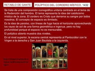 RETABLO DE GANTE           POLÍPTICO DEL CORDERO MÍSTICO, 1432
Se trata de una composición iconográfica unitaria centrada en el tema de
la Redención del hombre. El tema representa la idea del catolicismo
místico de la zona. El cordero es Cristo que derrama su sangre por todos
nosotros. El concepto de espacio es ilimitado.
Es la idea de paraíso, con líneas de fuga hacia el horizonte aprovechando
los rayos de sol de una forma geométrica e ingenua. pero no hay
profundidad porque el espacio no es mensurable.
El políptico abierto muestra dos niveles.
En el nivel superior, la escena central representa al Pantocrátor con la
Virgen a la derecha y San Juan Bautista a la izquierda.




http://closertovaneyck.k
ikirpa.be/#home/sub=pr
oject
 