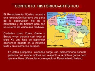 El Renacimiento Nórdico muestra
una renovación figurativa que parte
de la observación fiel de la
naturaleza y del hombre pero con
un sistema de visión aún medieval.

Ciudades como Ypres, Gante o
Brujas viven durante casi todo el
siglo XV una fase de esplendor
económico basado en la industria
textil y en el comercio europeo.

   En estas prósperas ciudades surge una extraordinaria escuela
   pictórica que rompe moldes con respecto a la pintura gótica pero
   que mantiene diferencias con respecto al Renacimiento Italiano.
 