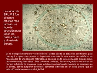 La ciudad de
BRUJAS fue
el centro
artístico más
famoso, un
foco de
atracción para
todos los
Países Bajos
y el resto de
Europa.


 Es la metrópolis financiera y comercial de Flandes donde se daban las condiciones para
 que aquí surgiera muy pronto un importante mercado de arte, capaz de satisfacer las
 necesidades de una clientela heterogénea, con una oferta tanto de lujosas pinturas sobre
 tabla como asequibles óleos. Más que otras ciudades, Brujas aseguraba a los artistas un
 número suficiente de encargos y una subsistencia desahogada. Muchos se asentaran en
 la ciudad, donde surgieron diferentes corrientes artísticas en un estilo propio que se
 extendió hasta bien entrado el siglo XVI.
 