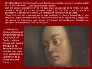 El Instituto Real de Patrimonio Artístico de Bélgica ha expuesto en internet su réplica digital
  en una altísima calidad.      http://closertovaneyck.kikirpa.be.
  Cien mil píxeles recomponen en la red esta pieza fundamental de la historia del Arte,
  pintada en el siglo XV por los hermanos Hubert y Jan Van Eyck y que representa la
  glorificación, la salvación del hombre y la santificación por el sacrificio de Cristo.
  “Cada centímetro de la composición ha sido estudiado con lupa y fotografiado en alta
  resolución”, explica el Instituto Real de Patrimonio Artístico en su página web, y después se
  han reunido los fragmentos “para obtener una imagen extremadamente detallada que
  permite estudiar el retablo a nivel microscópico”.


Los internautas
podrán acercarse al
llamado Políptico de
la Adoración del
Cordero Místico,
considerado la obra
principal de la
Escuela Flamenca,
sin tener que viajar
hasta la Catedral de
San Bavón de la
ciudad belga de
Gante.
 