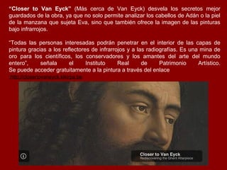 “Closer to Van Eyck” (Más cerca de Van Eyck) desvela los secretos mejor
guardados de la obra, ya que no solo permite analizar los cabellos de Adán o la piel
de la manzana que sujeta Eva, sino que también ofrece la imagen de las pinturas
bajo infrarrojos.

“Todas las personas interesadas podrán penetrar en el interior de las capas de
pintura gracias a los reflectores de infrarrojos y a las radiografías. Es una mina de
oro para los científicos, los conservadores y los amantes del arte del mundo
entero”,     señala      el     Instituto    Real      de     Patrimonio     Artístico.
Se puede acceder gratuitamente a la pintura a través del enlace
http://closertovaneyck.kikirpa.be.
 
