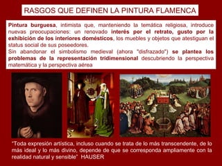 RASGOS QUE DEFINEN LA PINTURA FLAMENCA
Pintura burguesa, intimista que, manteniendo la temática religiosa, introduce
nuevas preocupaciones: un renovado interés por el retrato, gusto por la
exhibición de los interiores domésticos, los muebles y objetos que atestiguan el
status social de sus poseedores.
Sin abandonar el simbolismo medieval (ahora "disfrazado") se plantea los
problemas de la representación tridimensional descubriendo la perspectiva
matemática y la perspectiva aérea




 “Toda expresión artística, incluso cuando se trata de lo más transcendente, de lo
 más ideal y lo más divino, depende de que se corresponda ampliamente con la
 realidad natural y sensible” HAUSER
 
