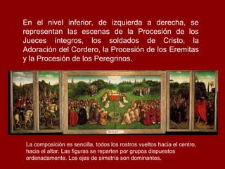 En el nivel inferior, de izquierda a derecha, se
representan las escenas de la Procesión de los
Jueces íntegros, los soldados de Cristo, la
Adoración del Cordero, la Procesión de los Eremitas
y la Procesión de los Peregrinos.




La composición es sencilla, todos los rostros vueltos hacia el centro,
hacia el altar. Las figuras se reparten por grupos dispuestos
ordenadamente. Los ejes de simetría son dominantes.
 